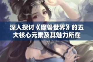 深入探讨《魔兽世界》的五大核心元素及其魅力所在