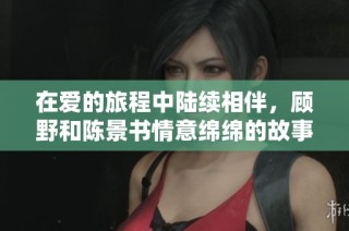 在爱的旅程中陆续相伴，顾野和陈景书情意绵绵的故事