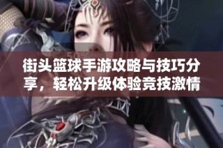 街头篮球手游攻略与技巧分享，轻松升级体验竞技激情