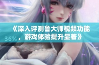 《深入评测鲁大师视频功能，游戏体验提升显著》