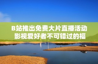 B站推出免费大片直播活动 影视爱好者不可错过的福利