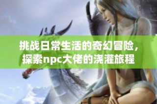 挑战日常生活的奇幻冒险，探索npc大佬的浇灌旅程