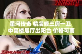 星河传奇 精装修三房一卫 中高楼层厅出阳台 价格可商议 看房随时可安排