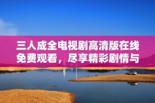 三人成全电视剧高清版在线免费观看，尽享精彩剧情与感人瞬间