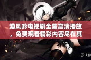 漠风吟电视剧全集高清播放，免费观看精彩内容尽在其中