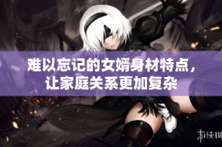 难以忘记的女婿身材特点，让家庭关系更加复杂