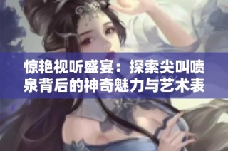 惊艳视听盛宴：探索尖叫喷泉背后的神奇魅力与艺术表现