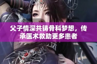 父子情深共铸骨科梦想，传承医术救助更多患者