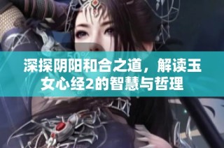 深探阴阳和合之道，解读玉女心经2的智慧与哲理