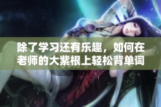 除了学习还有乐趣，如何在老师的大紫根上轻松背单词