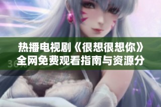 热播电视剧《很想很想你》全网免费观看指南与资源分享