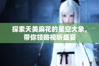 探索天美麻花的星空大象，带你领略视听盛宴