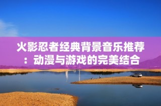 火影忍者经典背景音乐推荐：动漫与游戏的完美结合