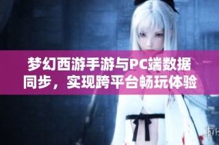 梦幻西游手游与PC端数据同步，实现跨平台畅玩体验