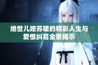 绝世儿媳苏暖的精彩人生与爱恨纠葛全景揭示