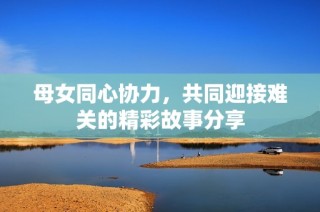 母女同心协力，共同迎接难关的精彩故事分享