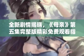 全新剧情揭晓，《母亲》第五集完整版精彩免费观看指南