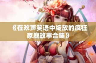 《在欢声笑语中绽放的疯狂家庭故事合集》