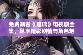免费畅看《琉璃》电视剧全集，尽享精彩剧情与角色魅力