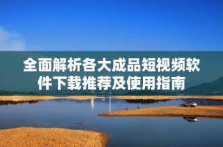 全面解析各大成品短视频软件下载推荐及使用指南