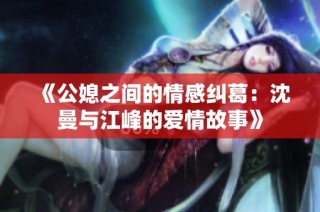 《公媳之间的情感纠葛：沈曼与江峰的爱情故事》