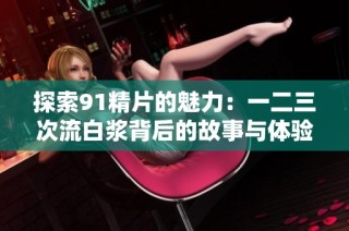 探索91精片的魅力：一二三次流白浆背后的故事与体验