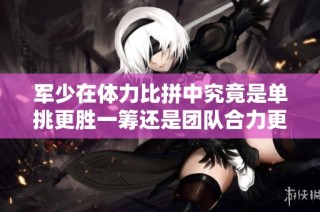 军少在体力比拼中究竟是单挑更胜一筹还是团队合力更有效