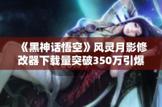 《黑神话悟空》风灵月影修改器下载量突破350万引爆热潮！