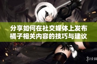 分享如何在社交媒体上发布橘子相关内容的技巧与建议