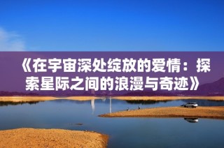 《在宇宙深处绽放的爱情：探索星际之间的浪漫与奇迹》