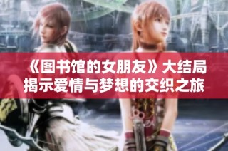 《图书馆的女朋友》大结局揭示爱情与梦想的交织之旅