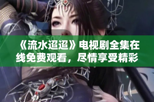 《流水迢迢》电视剧全集在线免费观看，尽情享受精彩剧情！