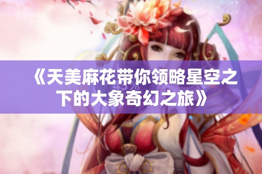 《天美麻花带你领略星空之下的大象奇幻之旅》