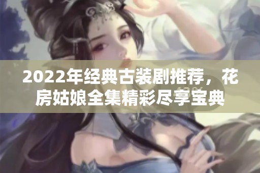 2022年经典古装剧推荐，花房姑娘全集精彩尽享宝典