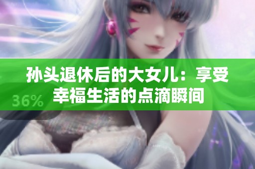 孙头退休后的大女儿：享受幸福生活的点滴瞬间
