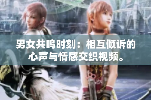 男女共鸣时刻：相互倾诉的心声与情感交织视频。
