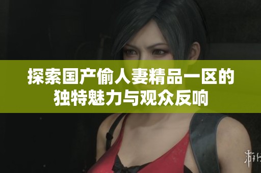 探索国产偷人妻精品一区的独特魅力与观众反响