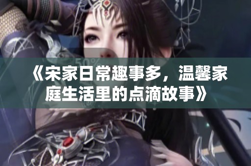 《宋家日常趣事多，温馨家庭生活里的点滴故事》