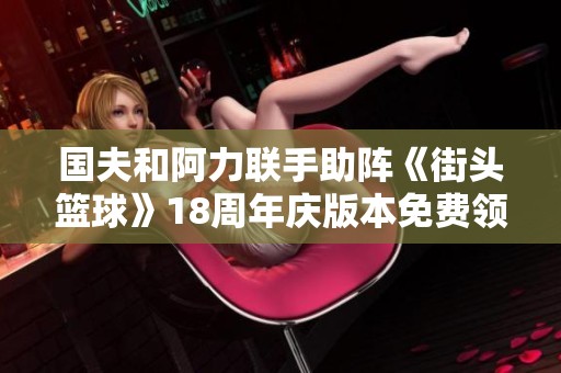国夫和阿力联手助阵《街头篮球》18周年庆版本免费领取活动盛启