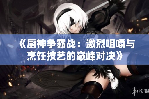《厨神争霸战：激烈咀嚼与烹饪技艺的巅峰对决》