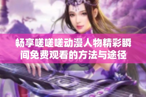 畅享嗟嗟嗟动漫人物精彩瞬间免费观看的方法与途径