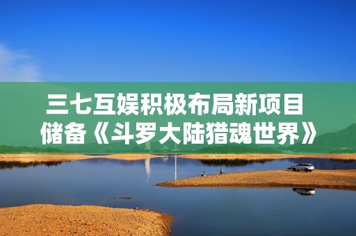 三七互娱积极布局新项目 储备《斗罗大陆猎魂世界》等多款热门游戏