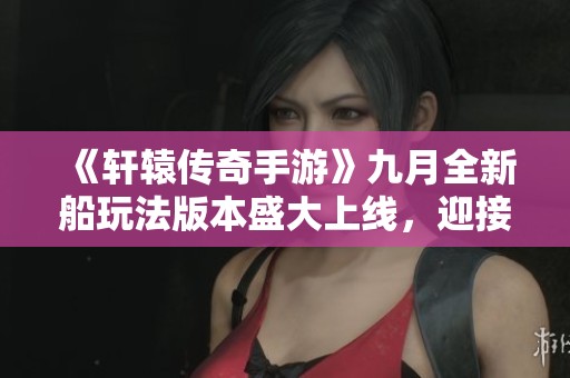 《轩辕传奇手游》九月全新船玩法版本盛大上线，迎接新冒险！
