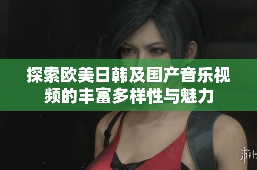 探索欧美日韩及国产音乐视频的丰富多样性与魅力