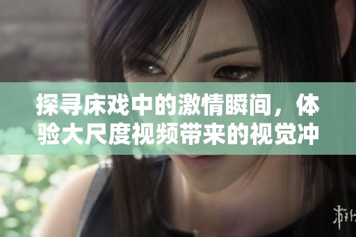 探寻床戏中的激情瞬间，体验大尺度视频带来的视觉冲击