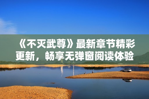《不灭武尊》最新章节精彩更新，畅享无弹窗阅读体验