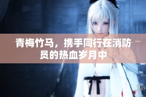 青梅竹马，携手同行在消防员的热血岁月中