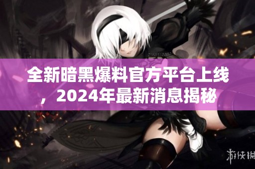 全新暗黑爆料官方平台上线，2024年最新消息揭秘