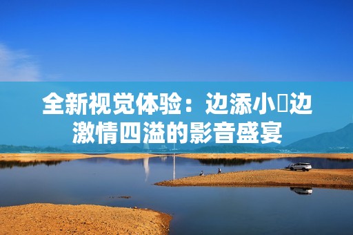 全新视觉体验：边添小泬边激情四溢的影音盛宴