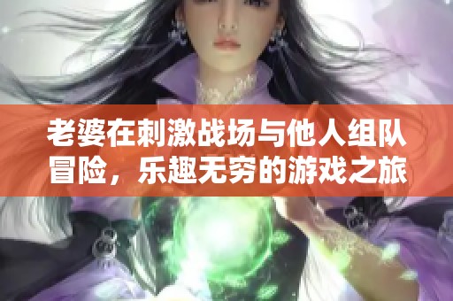 老婆在刺激战场与他人组队冒险，乐趣无穷的游戏之旅